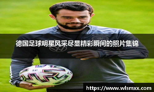 德国足球明星风采尽显精彩瞬间的照片集锦